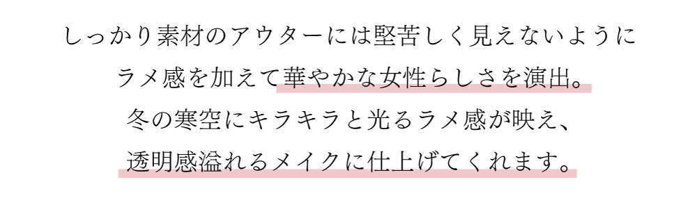 しっかり素材のアウターには堅苦しく見えないようにラメ感を加えて華やかな女性らしさを演出。
冬の寒空にキラキラと光るラメ感が映え、透明感溢れるメイクに仕上げてくれます。