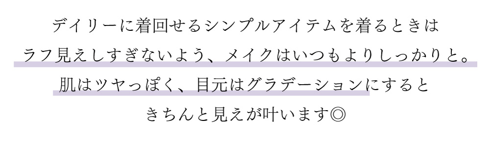 デイリーに着回せるシンプルアイテムを着るときはラフ見えしすぎないよう、メイクはいつもよりしっかりと。
肌はつやっぽく、目元はグラデーションにするときちんと見えが叶います。