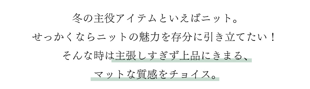 冬の主役アイテムといえばニット。せっかくならニットの魅力を存分に引き立てたい！
そんな時は主張しすぎず上品にきまる、マットな質感をチョイス。