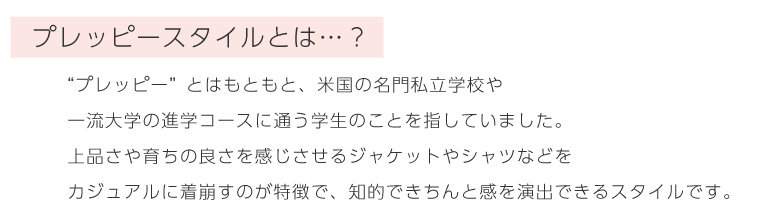 “プレッピー”とはもともと、米国の名門私立学校や
一流大学の進学コースに通う学生のことを指していました。
上品さや育ちの良さを感じさせるジャケットやシャツなどを
カジュアルに着崩すのが特徴で、知的できちんと感を演出できるスタイルです。